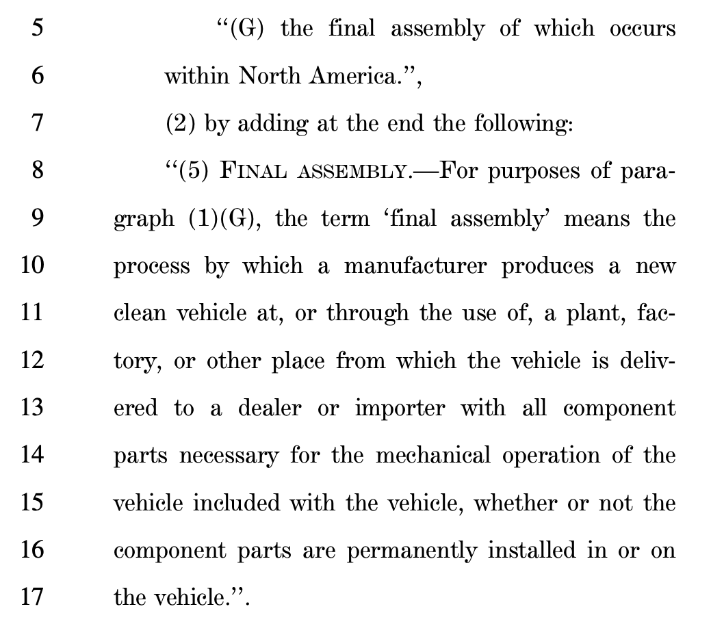 Screenshot of the Senate bill, reading: 5 ''(G) the final assembly of which occurs 6 within North America.'', 7 (2) by adding at the end the following: 8 ''(5) FINAL ASSEMBLY.—For purposes of para9 graph (1)(G), the term 'final assembly' means the 10 process by which a manufacturer produces a new 11 clean vehicle at, or through the use of, a plant, fac12 tory, or other place from which the vehicle is deliv13 ered to a dealer or importer with all component 14 parts necessary for the mechanical operation of the 15 vehicle included with the vehicle, whether or not the 16 component parts are permanently installed in or on 17 the vehicle.''.