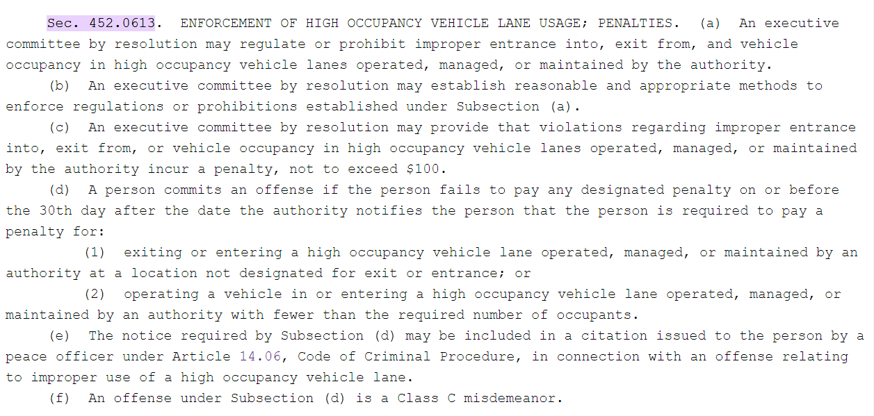 Relevant section of Texas transit code, reading: Sec. 452.0613. ENFORCEMENT OF HIGH OCCUPANCY VEHICLE LANE USAGE; PENALTIES. (a) An executive committee by resolution may regulate or prohibit improper entrance into, exit from, and vehicle occupancy in high occupancy vehicle lanes operated, managed, or maintained by the authority. (b) An executive committee by resolution may establish reasonable and appropriate methods to enforce regulations or prohibitions established under Subsection (a). (c) An executive committee by resolution may provide that violations regarding improper entrance into, exit from, or vehicle occupancy in high occupancy vehicle lanes operated, managed, or maintained by the authority incur a penalty, not to exceed $100. (d) A person commits an offense if the person fails to pay any designated penalty on or before the 30th day after the date the authority notifies the person that the person is required to pay a penalty for: (1) exiting or entering a high occupancy vehicle lane operated, managed, or maintained by an authority at a location not designated for exit or entrance; or (2) operating a vehicle in or entering a high occupancy vehicle lane operated, managed, or maintained by an authority with fewer than the required number of occupants. (e) The notice required by Subsection (d) may be included in a citation issued to the person by a peace officer under Article 14.06, Code of Criminal Procedure, in connection with an offense relating to improper use of a high occupancy vehicle lane. (f) An offense under Subsection (d) is a Class C misdemeanor.