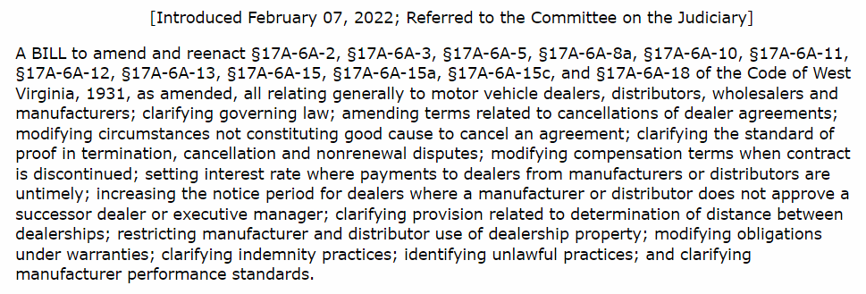 [Introduced February 07, 2022; Referred to the Committee on the Judiciary] A BILL to amend and reenact §17A-6A-2, §17A-6A-3, §17A-6A-5, §17A-6A-8a, §17A-6A-10, §17A-6A-11, §17A-6A-12, §17A-6A-13, §17A-6A-15, §17A-6A-15a, §17A-6A-15c, and §17A-6A-18 of the Code of West Virginia, 1931, as amended, all relating generally to motor vehicle dealers, distributors, wholesalers and manufacturers; clarifying governing law; amending terms related to cancellations of dealer agreements; modifying circumstances not constituting good cause to cancel an agreement; clarifying the standard of proof in termination, cancellation and nonrenewal disputes; modifying compensation terms when contract is discontinued; setting interest rate where payments to dealers from manufacturers or distributors are untimely; increasing the notice period for dealers where a manufacturer or distributor does not approve a successor dealer or executive manager; clarifying provision related to determination of distance between dealerships; restricting manufacturer and distributor use of dealership property; modifying obligations under warranties; clarifying indemnity practices; identifying unlawful practices; and clarifying manufacturer performance standards.